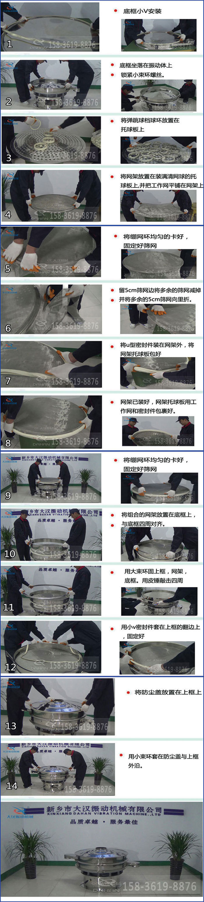 豆?jié){過濾振動篩換網(wǎng)圖示：1，底框小V安裝，2，底框坐落在振動體上，鎖緊小束環(huán)螺絲3，將彈跳球擋球環(huán)放置在托球板上4，將網(wǎng)架放置在裝滿清網(wǎng)球的托球板上，并把工作網(wǎng)平鋪在網(wǎng)架上。5，將繃網(wǎng)環(huán)均勻的卡好固定好篩網(wǎng)。6，留5cm篩網(wǎng)邊將多余的篩網(wǎng)減掉，并將多余的5cm篩網(wǎng)向里折。7，將U型密封件裝在網(wǎng)架外，將網(wǎng)架托球板包好。8，網(wǎng)架已裝好，網(wǎng)架托球板用工作網(wǎng)和密封件包裹好。9，將繃網(wǎng)均勻的卡好固定好篩網(wǎng)10，將組合的網(wǎng)架放置在底框上與底框四周對齊。11，用大束環(huán)固上框，網(wǎng)架，底框。用皮錘敲擊四周。12，用小V密封件套在上框的翻邊上，固定好。13，將防塵蓋放置在上框上。14，用小束環(huán)套在防塵蓋與上框沿。